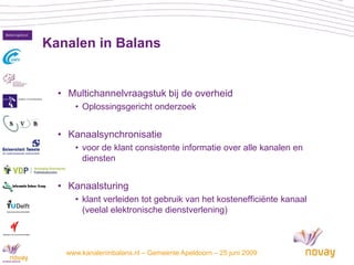 Kanalen in Balans


      • Multichannelvraagstuk bij de overheid
         • Oplossingsgericht onderzoek


      • Kanaalsynchronisatie
         • voor de klant consistente informatie over alle kanalen en
           diensten


      • Kanaalsturing
         • klant verleiden tot gebruik van het kostenefficiënte kanaal
           (veelal elektronische dienstverlening)



3      www.kanaleninbalans.nl – Gemeente Apeldoorn – 25 juni 2009
 