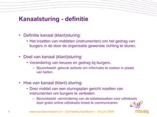 Kanaalsturing - definitie

    • Definitie kanaal (klant)sturing:
        • Het inzetten van middelen (instrumenten) om het gedrag van
          burgers in de door de organisatie gewenste richting te sturen.

    • Doel van kanaal (klant)sturing:
        • Verandering van keuzes en gedrag bij burgers.
           – Bijvoorbeeld: gebruik website om informatie te zoeken in plaats
             van bellen.


    • Hoe van kanaal (klant) sturing:
        • Door middel van een sturingsplan gericht inzetten van
          instrumenten om burgers te verleiden.
           – Bijvoorbeeld: vermindering van de baliebezoeken voor uittreksels
             door gratis online uittreksels breed te communiceren.

4        www.kanaleninbalans.nl – Gemeente Apeldoorn – 25 juni 2009
 