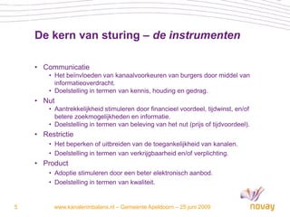 De kern van sturing – de instrumenten

    • Communicatie
        • Het beïnvloeden van kanaalvoorkeuren van burgers door middel van
          informatieoverdracht.
        • Doelstelling in termen van kennis, houding en gedrag.
    • Nut
        • Aantrekkelijkheid stimuleren door financieel voordeel, tijdwinst, en/of
          betere zoekmogelijkheden en informatie.
        • Doelstelling in termen van beleving van het nut (prijs of tijdvoordeel).
    • Restrictie
        • Het beperken of uitbreiden van de toegankelijkheid van kanalen.
        • Doelstelling in termen van verkrijgbaarheid en/of verplichting.
    • Product
        • Adoptie stimuleren door een beter elektronisch aanbod.
        • Doelstelling in termen van kwaliteit.


5         www.kanaleninbalans.nl – Gemeente Apeldoorn – 25 juni 2009
 