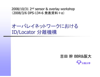 2008/10/31 2nd sensor & overlay workshop
    / /                       y        p
（2008/3/6 DPS-134-6 発表資料＋α）



オーバレイネットワークにおける
ID/Locator 分離機構



                              吉田 幹 BBR&阪大
                                           大阪大学
 