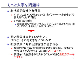もっと大事な問題は
非持続的な進化発展性
 す
 すでに社会インフラとなっているインターネットをそっくり
      社会   ラ な る  タ  ッ をそ くり
 変えることは不可能
 IPv6がよい教訓
  段階的に変えて行こうとすると、デザインがどうしてもきたなくな
   階的 変   行 う する デザ    がどう もきたなくな
  る。デザインを優先したのが、IPv6だった



悪い部分は変えていきたい。
けれど、それもできないジレンマ
新規技術に対する許容性が望まれる
 科学的プロセスと技術的プロセスを繰り返し、技術をブ
 ラッシュアップさせていくためのフィールドと、
 実証された技術を取り入れることができる柔軟なアーキ
 テクチャ                     11
 
