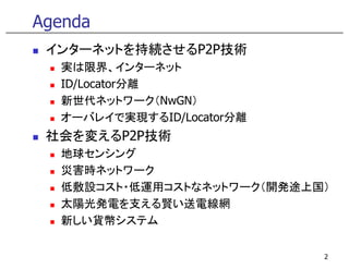 Agenda
 インターネットを持続させるP2P技術
  実は限界、インタ ネット
  実は限界 インターネット
  ID/Locator分離
  新世代ネットワ ク（NwGN）
  新世代ネットワーク（NwGN）
  オーバレイで実現するID/Locator分離
 社会を変えるP2P技術
  地球センシング
  災害時ネットワーク
  災害時ネ トワ ク
  低敷設コスト・低運用コストなネットワーク（開発途上国）
  太陽光発電を支える賢い送電線網
  新しい貨幣システム

                            2
 