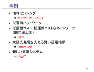 事例
地球センシング
⇒ センサーオーバレイ
  センサ オ バレイ
災害時ネットワーク
低敷設コスト・低運用コストなネットワーク
低敷設コスト 低運用コストなネ トワ ク
（開発途上国）
⇒ DTN
太陽光発電を支える賢い送電線網
⇒ Smart Grid
新しい貨幣システム
⇒ i-WAT


                       28
 