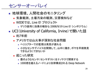 センサーオーバレイ
地球環境、人間社会のモニタリング
  気象観測、土壌汚染の観測、災害検知など
  気象観測 土壌汚染の観測 災害検知など
  WIDEでは、Live E! プロジェクト
    ゲリラ豪雨に効果の報告も（2008/9/19 Live E! シンポジウム）
UCI（University of California, Irvine）で聞いた話
  約7年前
  アメリカでは山火事が深刻な社会問題
    ヘリコプタ での監視は発見が遅れる
    ヘリコプターでの監視は発見が遅れる
    小さなセンサデバイスを開発して、山中に撒き、ボヤを早期発見
    できるようにできないか
  起こった研究
    塵のようなセンサ（センサダスト）をナノテクで開発する
    1000億を越えるノードにより自律構成される Deep N t
    1000億を越えるノ ドにより自律構成される D    Network
                                      k

                                          29
 