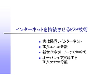 インターネットを持続させるP2P技術
インタ ネ トを持続させるP2P技術

      実は限界、インターネット
      ID/Locator分離
      新世代ネットワーク（NwGN）
      オーバレイで実現する
      ID/Locator分離
 
