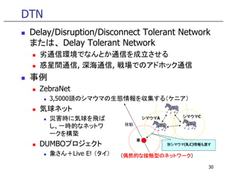 DTN
 Delay/Disruption/Disconnect Tolerant Network
 または、 Delay Tolerant Network
   劣通信環境でなんとか通信を成立させる
   惑星間通信, 深海通信,
   惑星間通信 深海通信 戦場でのアドホック通信
 事例
   ZebraNet
      3,5000頭のシマウマの生態情報を収集する（ケニア）
   気球ネット
      災害時に気球を飛ば
      し、一時的なネットワ
      ークを構築
   DUMBOプロジェクト
      象さん＋Li E! （タイ）
      象さん＋Live

                                            30
 