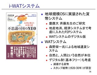 i-WATシステム
            地球規模OSに実装された貨
            幣システム
             慶應大 斉藤先生のご研究
             地産地消、経済システムまで考
             地産地消 経済システムまで考
             慮に入れたP2Pシステム
             WATシステムのデジタル版
            WATシステム
             森野榮一氏による地域通貨シ
             ステム
             自然と、人間という自然が本位
             自然と 人間という自然が本位
             デジタル財（基本フリー）も考慮
              減価する貨幣
              スタンプ紙幣（1920-30年）が原型
                               36
 