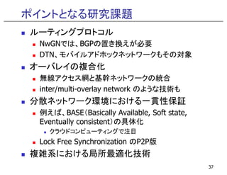 ポイントとなる研究課題
ルーティングプロトコル
 NwGNでは、BGPの置き換えが必要
 NwGNでは BGPの置き換えが必要
 DTN、モバイルアドホックネットワークもその対象
オーバレイの複合化
 無線アクセス網と基幹ネットワークの統合
 inter/multi-overlay net o k
 inte /m lti o e la network のような技術も
分散ネットワーク環境における一貫性保証
 例えば、BASE（Basically Available, Soft state,
 Eventually consistent）の具体化
   クラウドコンピューティングで注目
   クラウドコンピ  ティングで注目
 Lock Free Synchronization のP2P版
複雑系における局所最適化技術
                                             37
 