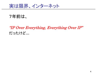 実は限界、インターネット

７年前は、

“IP Over Everything Everything Over IP”
 IP      Everything,                IP
だったけど...




                                          4
 
