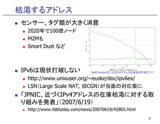 枯渇するアドレス
センサー、タグ類が大きく消費
 2020年で100億ノ ド
 2020年で100億ノード
 M2Mも
 Smart Dust など



IPv6は現状打破しない                 Geoff Huston氏によるIPv4アドレス在庫枯渇予測グラフ

 http://www.unixuser.org/~euske/doc/ipv6ex/
 htt //       i         /    k /d /i 6 /
 LSN（Large Scale NAT, 旧CGN）が当面の対応策に
「JPNIC、近づくIPv4アドレスの在庫枯渇に対する取
「      近づく     ド   在庫枯渇 対する取
り組みを発表」（2007/6/19）
 http://www.rbbtoday.com/news/20070619/42805.html
                                                           5
 