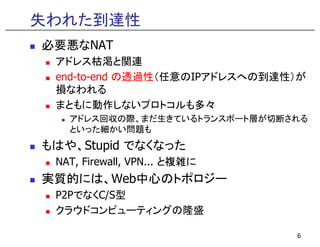 失われた到達性
必要悪なNAT
 アドレス枯渇と関連
 end-to-end の透過性（任意のIPアドレスへの到達性）が
 損なわれる
 まともに動作しないプロトコルも多々
   アドレス回収の際、まだ生きているトランスポート層が切断される
   といった細かい問題も
もはや、Stupid でなくなった
 NAT, Firewall, VPN... と複雑に
実質的 は、
実質的には、Web中心のトポロジー
         中心  ポ ジ
 P2PでなくC/S型
 クラウドコンピュ ティングの隆盛
 クラウドコンピューティングの隆盛

                               6
 