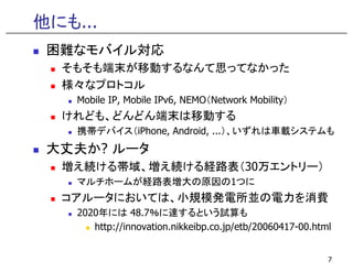 他にも...
 困難なモバイル対応
  そもそも端末が移動するなんて思ってなかった
  様々なプロトコル
    Mobile IP, Mobile IPv6, NEMO（Network Mobility）
  けれども、どんどん端末は移動する
    携帯デバイス（iPhone, Android, ...）、いずれは車載システムも
                 ,        ,
 大丈夫か? ルータ
  増え続ける帯域、増え続ける経路表（30万エントリ ）
  増え続ける帯域、増え続ける経路表（30万エントリー）
    マルチホームが経路表増大の原因の1つに
  コアルータにおいては、小規模発電所並の電力を消費
   アル タ お  は、小規模発電所並 電力を消費
    2020年には 48.7％に達するという試算も
       http://innovation.nikkeibp.co.jp/etb/20060417-00.html


                                                           7
 