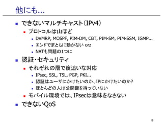 他にも...
 できないマルチキャスト（IPv4）
  プロトコルは山ほど
    DVMRP, MOSPF, PIM-DM, CBT, PIM-SM, PIM-SSM, IGMP...
    エンドでまともに動かない orz
    NATも問題の1つに
 認証・セキュリティ
  それぞれの層で後追いな対応
    IPsec, SSL, TSL, PGP, PKI...
    認証はユーザにかけたいのか、IPにかけたいのか?
    ほとんどの人は公開鍵を持っていない
   バイル環境では IP は意味をなさない
  モバイル環境では、IPsecは意味をなさない
 できないQoS

                                                      8
 