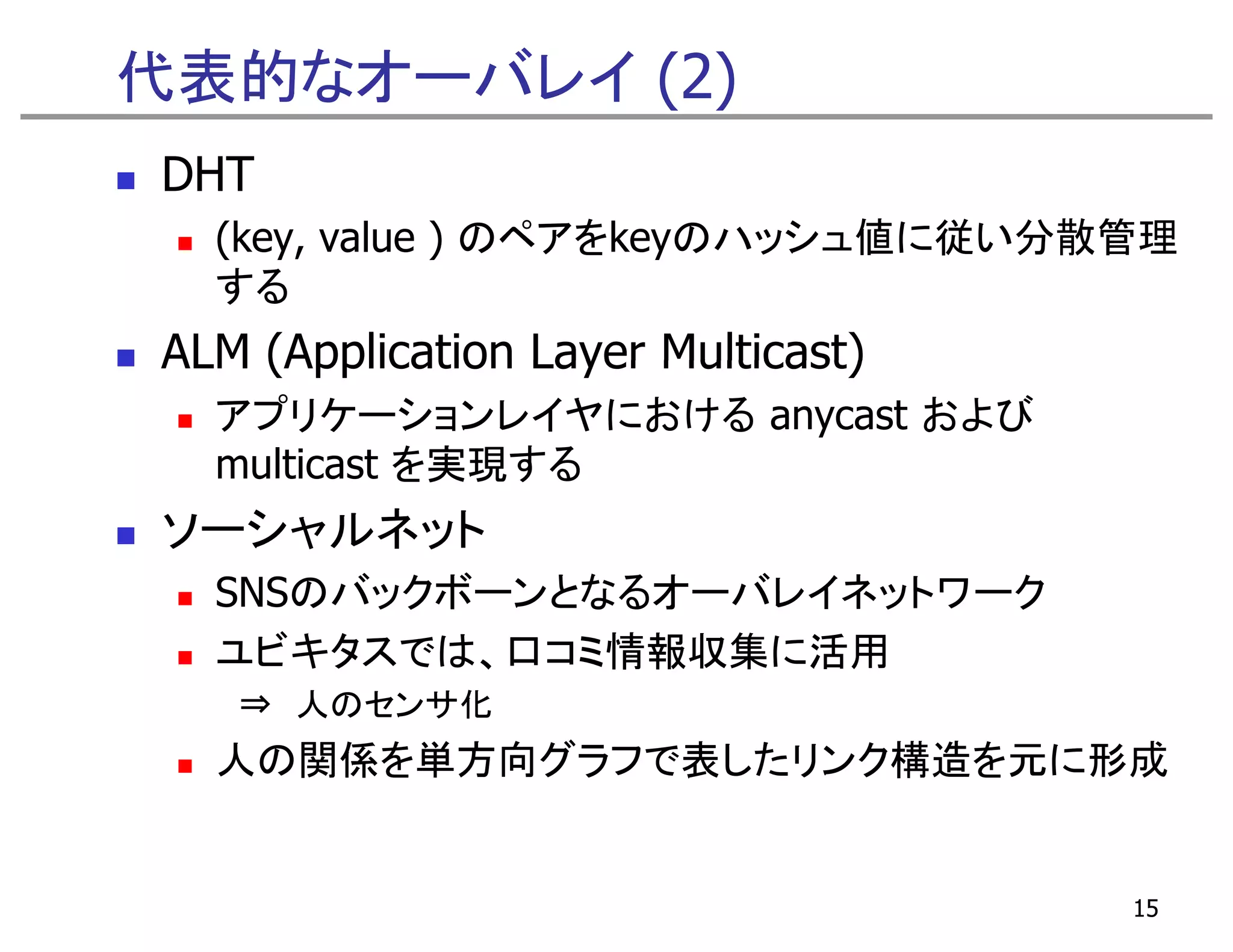 代表的なオーバレイ (2)
DHT
  (key,
  (key value ) のペアをkeyのハッシュ値に従い分散管理
  する
ALM (Application Layer Multicast)
  アプリケーションレイヤにおける anycast および
  multicast を実現する
ソーシャルネット
  SNSのバックボーンとなるオーバレイネットワーク
  ユビキタスでは、口コミ情報収集に活用
   ⇒ 人のセンサ化
  人の関係を単方向グラフで表したリンク構造を元に形成


                                    15
 