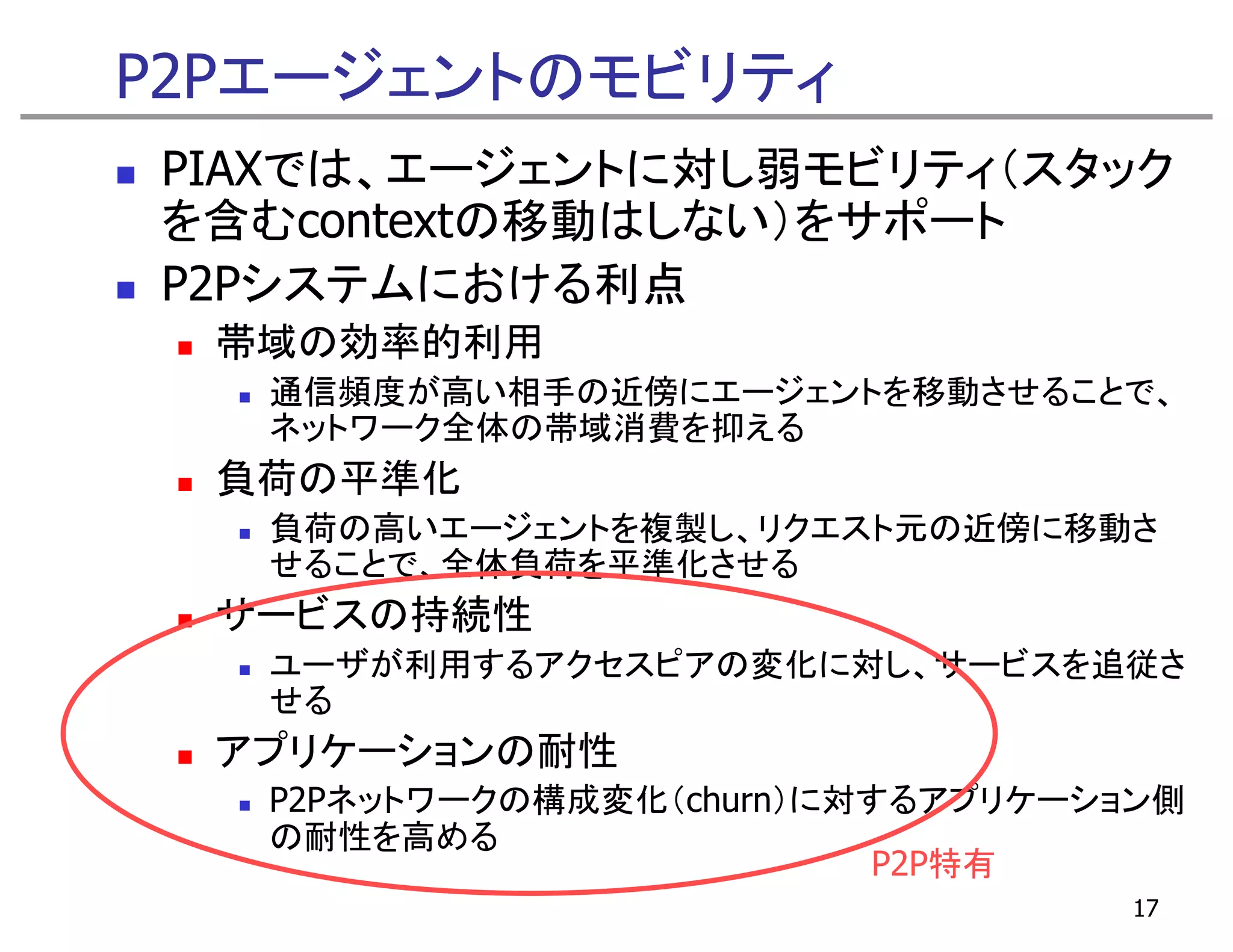 P2Pエージェントのモビリティ
PIAXでは、エージェントに対し弱モビリティ（スタック
を含むcontextの移動はしない）をサポート
P2Pシステムにおける利点
  帯域の効率的利用
   通信頻度が高い相手の近傍にエージェントを移動させることで、
   ネットワーク全体の帯域消費を抑える
  負荷の平準化
   負荷の高いエージェントを複製し、リクエスト元の近傍に移動さ
   せることで、全体負荷を平準化させる
  サービスの持続性
   ユーザが利用するアクセスピアの変化に対し、サービスを追従さ
   せる
  アプリケーションの耐性
   P2Pネットワークの構成変化（churn）に対するアプリケーション側
   の耐性を高める
     耐性を高める
                          P2P特有
                                   17
 