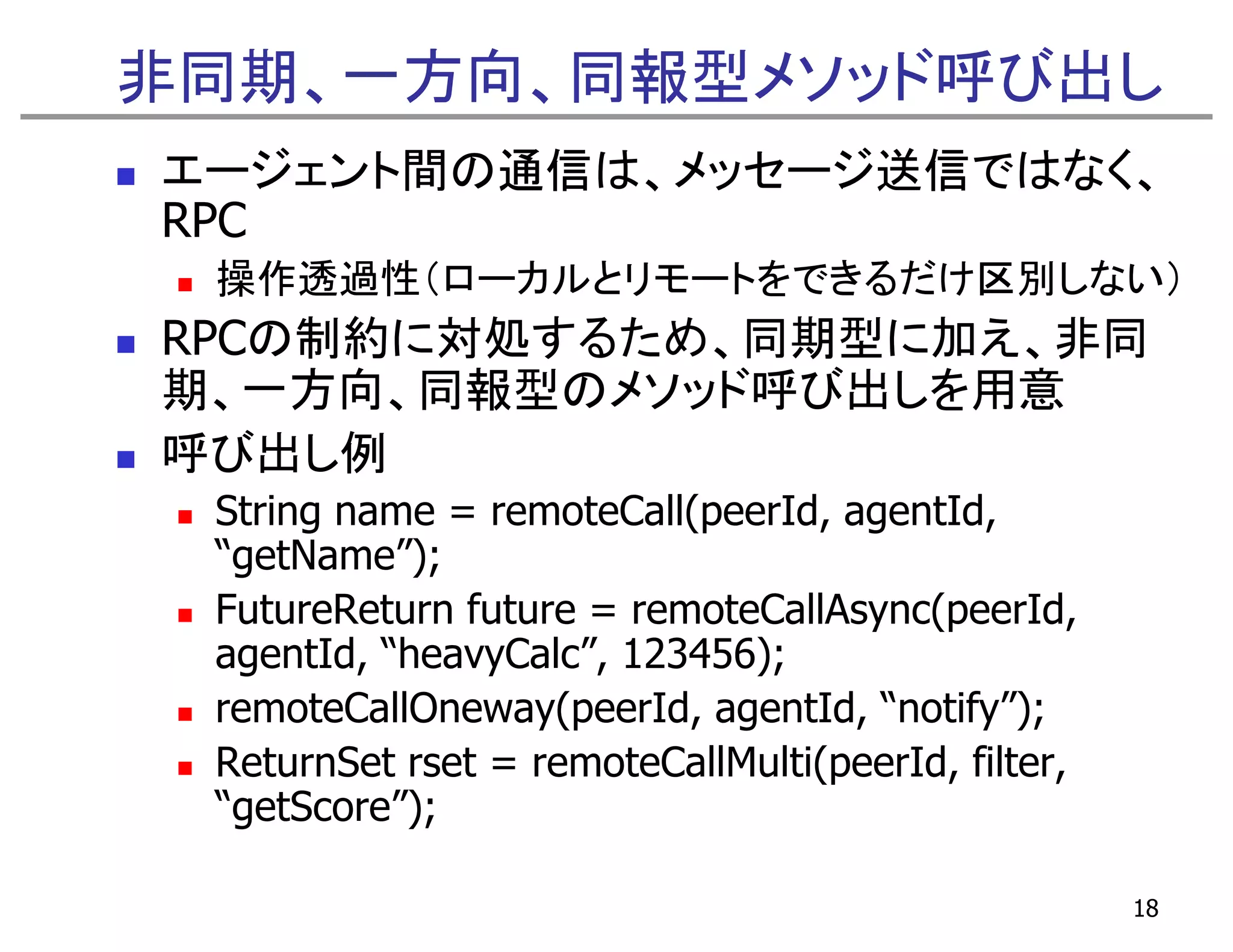 非同期、一方向、同報型メソッド呼び出し
エージェント間の通信は、メッセージ送信ではなく、
RPC
 操作透過性（ローカルとリモートをできるだけ区別しない）
RPCの制約に対処するため、同期型に加え、非同
期、一方向、同報型のメソッド呼び出しを用意
呼び出し例
 String name = remoteCall(peerId, agentId,
 “getName”);
 FutureReturn future = remoteCallAsync(peerId,
 agentId, “heavyCalc”, 123456);
 remoteCallOneway(peerId, agentId, notify );
 remoteCallOneway(peerId agentId “notify”);
 ReturnSet rset = remoteCallMulti(peerId, filter,
 “getScore”);
  g        );

                                                    18
 