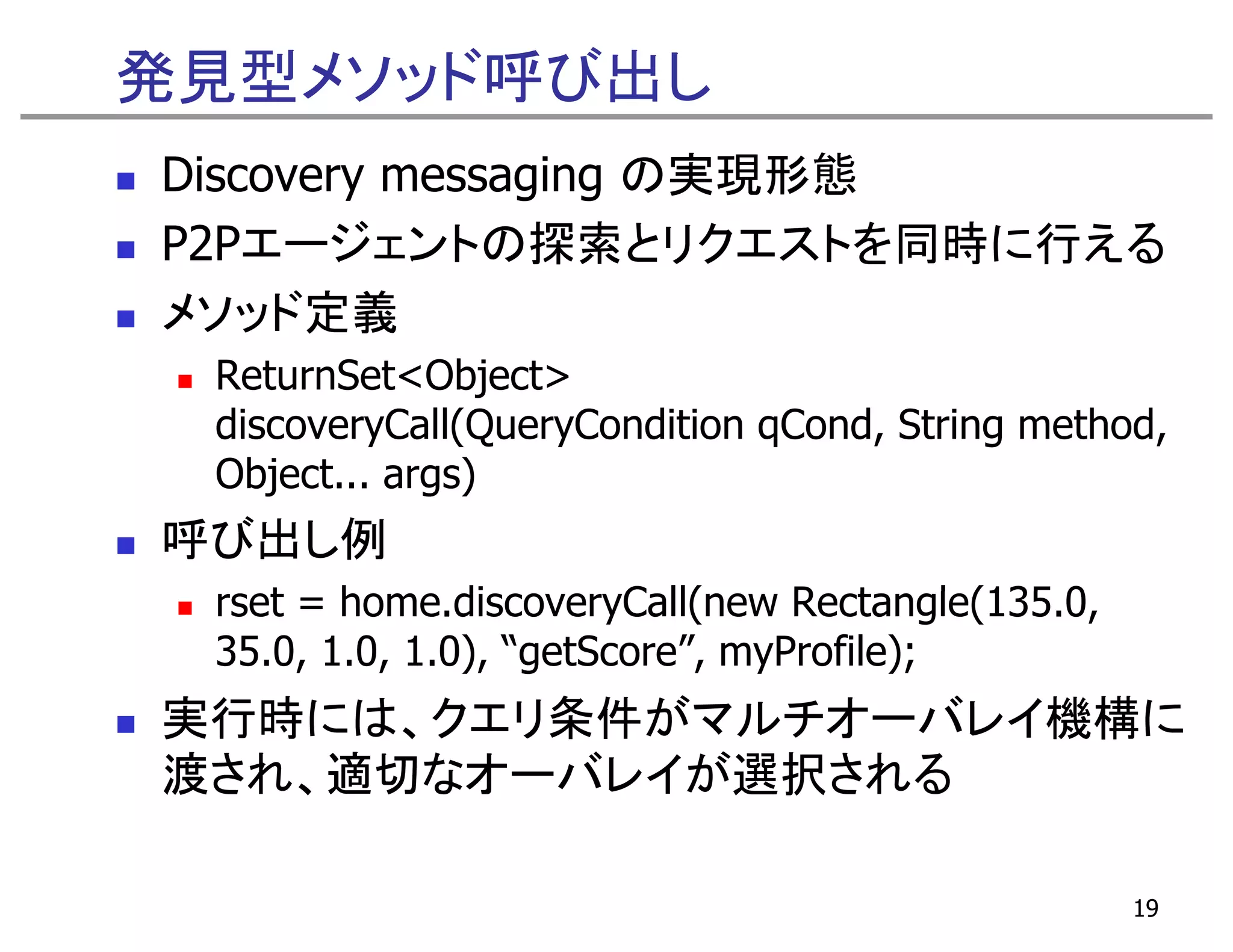 発見型メソッド呼び出し
Discovery messaging の実現形態
P2Pエージェントの探索とリクエストを同時に行える
メソッド定義
 ReturnSet<Object>
 R     S    Obj
 discoveryCall(QueryCondition qCond, String method,
 Object...
 Object args)
呼び出し例
 rset = h
    t home.discoveryCall(new Rectangle(135.0,
               di       C ll(    R t      l (135 0
 35.0, 1.0, 1.0), “getScore”, myProfile);
実行時には、クエリ条件がマルチオーバレイ機構に
実行時には クエリ条件がマルチオ バレイ機構に
渡され、適切なオーバレイが選択される

                                                     19
 
