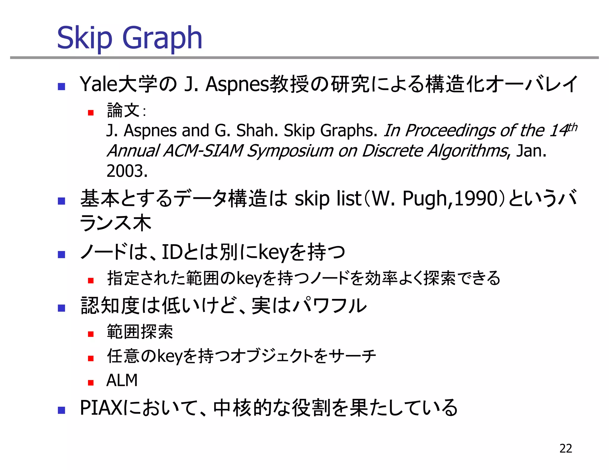Skip Graph
 Yale大学の J. Aspnes教授の研究による構造化オーバレイ
   論文：
   J. Aspnes and G. Shah. Skip Graphs. In Proceedings of the 14th
   Annual ACM-SIAM Symposium on Discrete Algorithms, Jan.
   2003.
 基本とするデータ構造は skip list（W. Pugh,1990）というバ
 ランス木
 ノードは、IDとは別にkeyを持つ
   指定された範囲のkeyを持つノードを効率よく探索できる
 認知度は低いけど、実はパワフル
   範囲探索
   任意のkeyを持つオブジェクトをサーチ
   任意    を持 オブジ ク を
   ALM
 PIAXにおいて、中核的な役割を果たしている
 PIAXにおいて 中核的な役割を果たしている
                                                              22
 