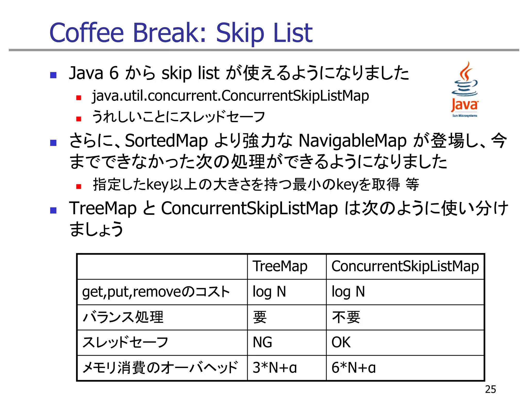 Coffee Break: Skip List
 Java 6 から skip list が使えるようになりました
   java.util.concurrent.ConcurrentSkipListMap
   うれしいことにスレッドセーフ
 さらに、SortedMap より強力な NavigableMap が登場し、今
 までできなかった次の処理ができるようになりました
 ま  きなか た次 処理が きるよう なりま た
   指定したkey以上の大きさを持つ最小のkeyを取得 等
 TreeMap ConcurrentSkipListMap は次のように使い分け
 T M とC           tSki Li tM
 ましょう

                           TreeMap     ConcurrentSkipListMap
  get,put,removeのコスト       log N       log N
  バランス処理                   要           不要
  スレッドセーフ                  NG          OK
  メモリ消費のオーバヘッド 3*N+α                   6*N+α
                                                               25
 