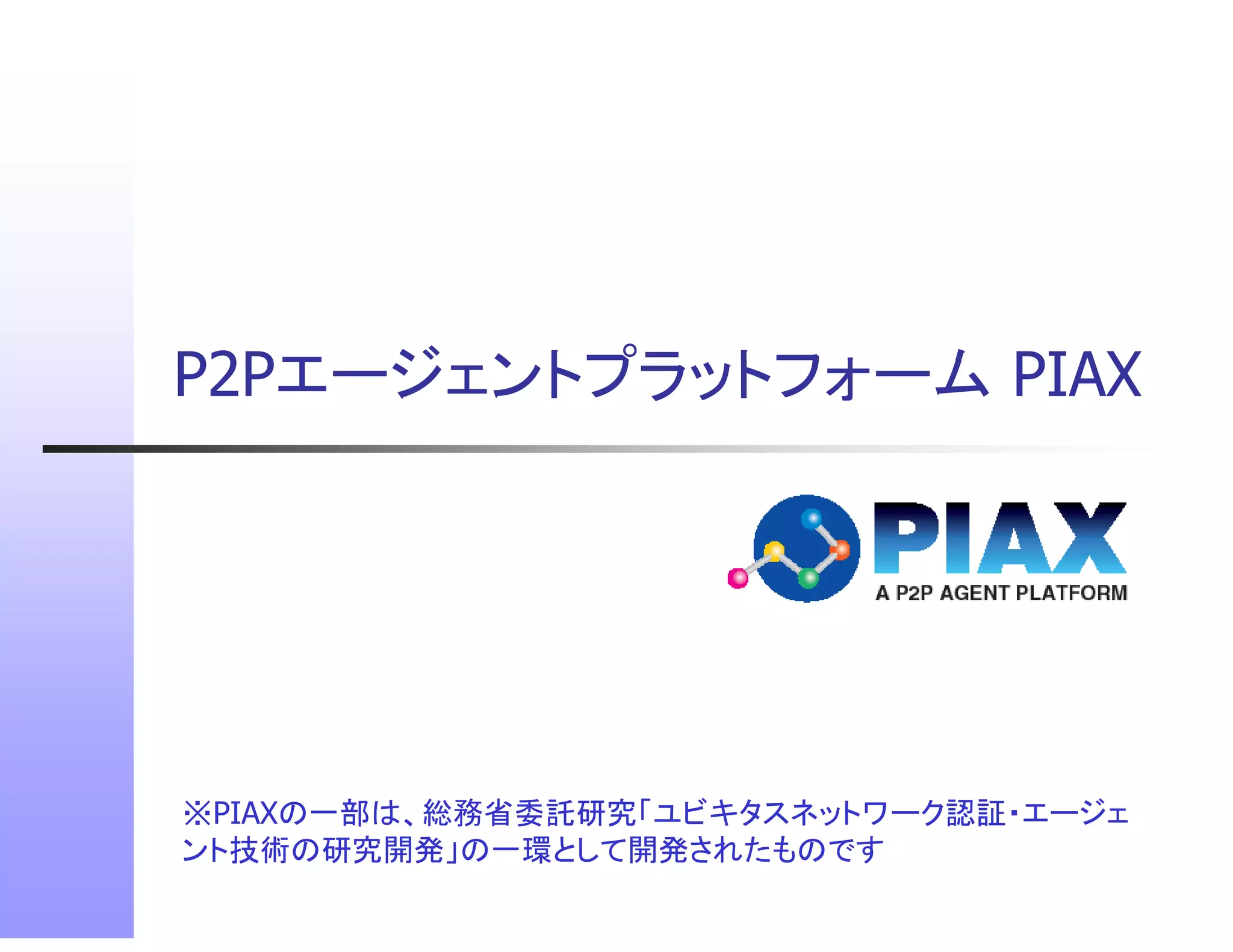 P2Pエージェントプラットフォーム
P2Pエ ジ ントプラ トフォ ム PIAX




※PIAXの 部は、総務省委託研究 ビキタスネットワ ク認証
※PIAXの一部は、総務省委託研究「ユビキタスネットワーク認証・エージェ
                                  ジェ
ント技術の研究開発」の一環として開発されたものです
 