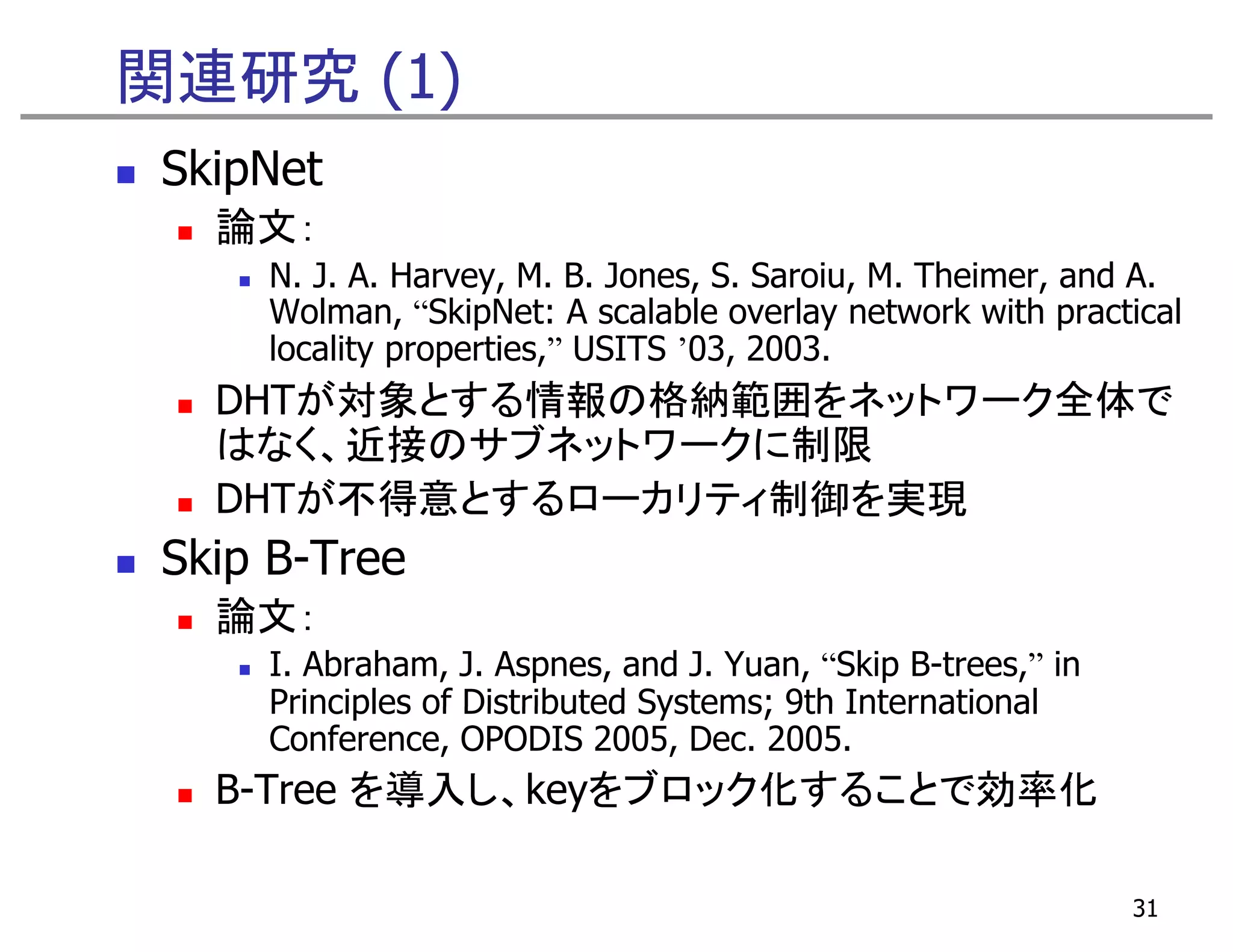 関連研究 (1)
 SkipNet
   論文：
     N. J. A. Harvey, M. B. Jones, S. Saroiu, M. Theimer, and A.
     Wolman, “SkipNet: A scalable overlay network with practical
     locality properties,” USITS ’03, 2003.
              properties,         03,
   DHTが対象とする情報の格納範囲をネットワーク全体で
   はなく、近接のサブネットワークに制限
   DHTが不得意とするローカリティ制御を実現
 Skip B-Tree
   論文：
     I. Abraham, J. Aspnes, and J. Yuan, “Skip B-trees,” in
     Principles of Distributed Systems; 9th International
     Conference, OPODIS 2005, Dec. 2005.
   B-Tree を導入し、keyをブロック化することで効率化

                                                              31
 