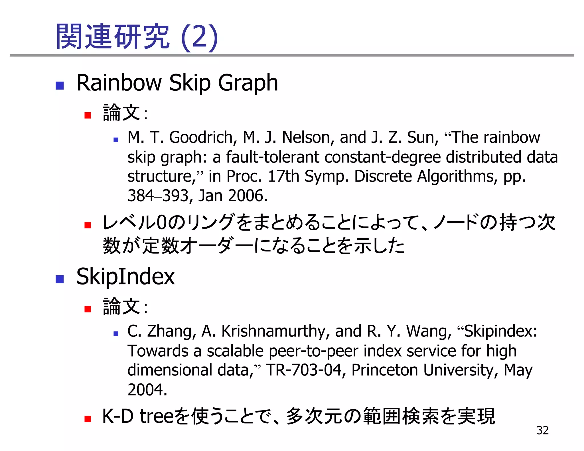 関連研究 (2)
 Rainbow Skip Graph
   論文：
     M. T. Goodrich, M. J. Nelson, and J. Z. Sun, “The rainbow
     skip graph: a fault-tolerant constant-degree distributed data
     structure,” i Proc. 17th Symp. Discrete Algorithms, pp.
      t t        in P          S      Di    t Al ith
     384–393, Jan 2006.
   レベル0のリングをまとめることによって、ノ ドの持つ次
   レベル0のリングをまとめることによって ノードの持つ次
   数が定数オーダーになることを示した
 SkipIndex
   論文：
     C. Zhang, A. Krishnamurthy, and R. Y. Wang, “Skipindex:
                                                    Skipindex:
     Towards a scalable peer-to-peer index service for high
     dimensional data,” TR-703-04, Princeton University, May
     2004.
     2004
   K-D treeを使うことで、多次元の範囲検索を実現
                                                              32
 