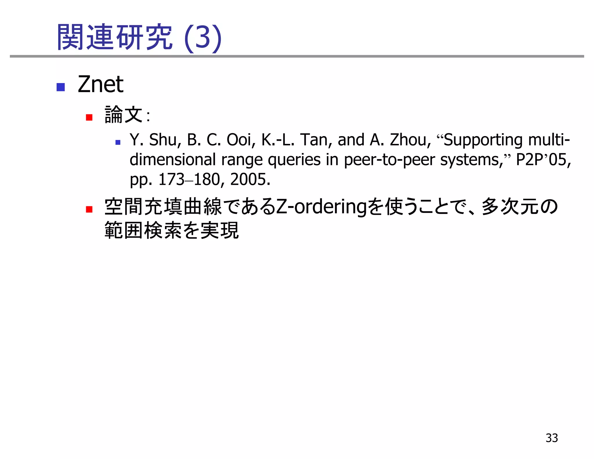 関連研究 (3)
 Znet
   論文：
        Y. Shu, B. C. Ooi, K.-L. Tan, and A. Zhou, “Supporting multi-
        dimensional range queries in peer-to-peer systems,” P2P’05,
        pp. 173 180 2005.
            173–180, 2005
   空間充填曲線であるZ-orderingを使うことで、多次元の
   範囲検索を実現




                                                                 33
 
