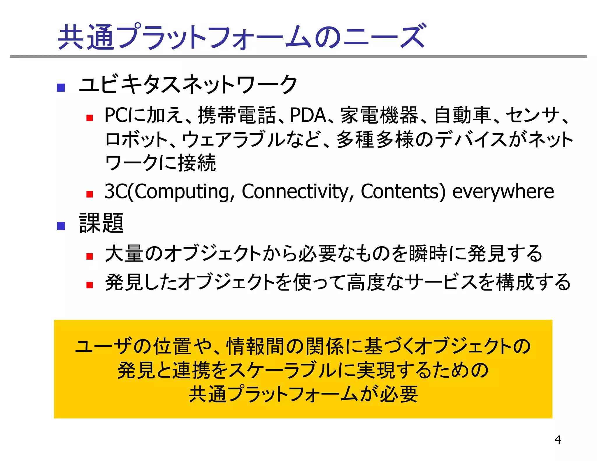 共通プラットフォームのニーズ
ユビキタスネットワーク
 PCに加え、携帯電話、PDA、家電機器、自動車、センサ、
 PCに加え 携帯電話 PDA 家電機器 自動車 センサ
 ロボット、ウェアラブルなど、多種多様のデバイスがネット
 ワークに接続
 3C(Computing, Connectivity, Contents) everywhere
課題
 大量のオブジェクトから必要なものを瞬時に発見する
 発見したオブジェクトを使って高度なサ ビスを構成する
 発見したオブジェクトを使って高度なサービスを構成する


ユーザの位置や、情報間の関係に基づくオブジェクトの
ユ ザの位置や 情報間の関係に基づくオブジ クトの
  発見と連携をスケーラブルに実現するための
      共通プラットフォ ムが必要
      共通プラットフォームが必要

                                               4
 