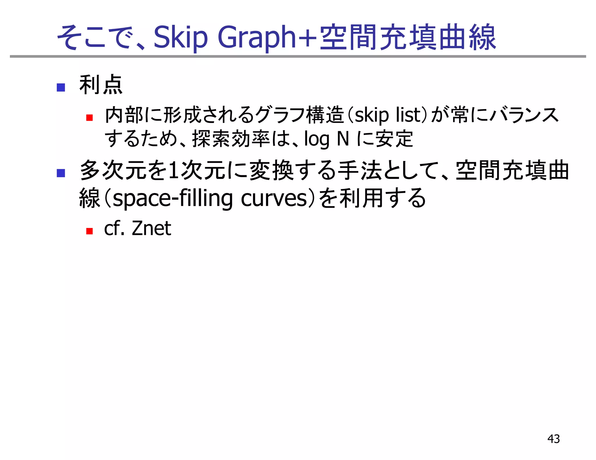 そこで、Skip Graph+空間充填曲線
 利点
  内部に形成されるグラフ構造（skip list）が常にバランス
  するため、探索効率は、log N に安定
 多次元を1次元に変換する手法として、空間充填曲
 多次元を1次元に変換する手法として 空間充填曲
 線（space-filling curves）を利用する
  cf.
  cf Znet




                                43
 