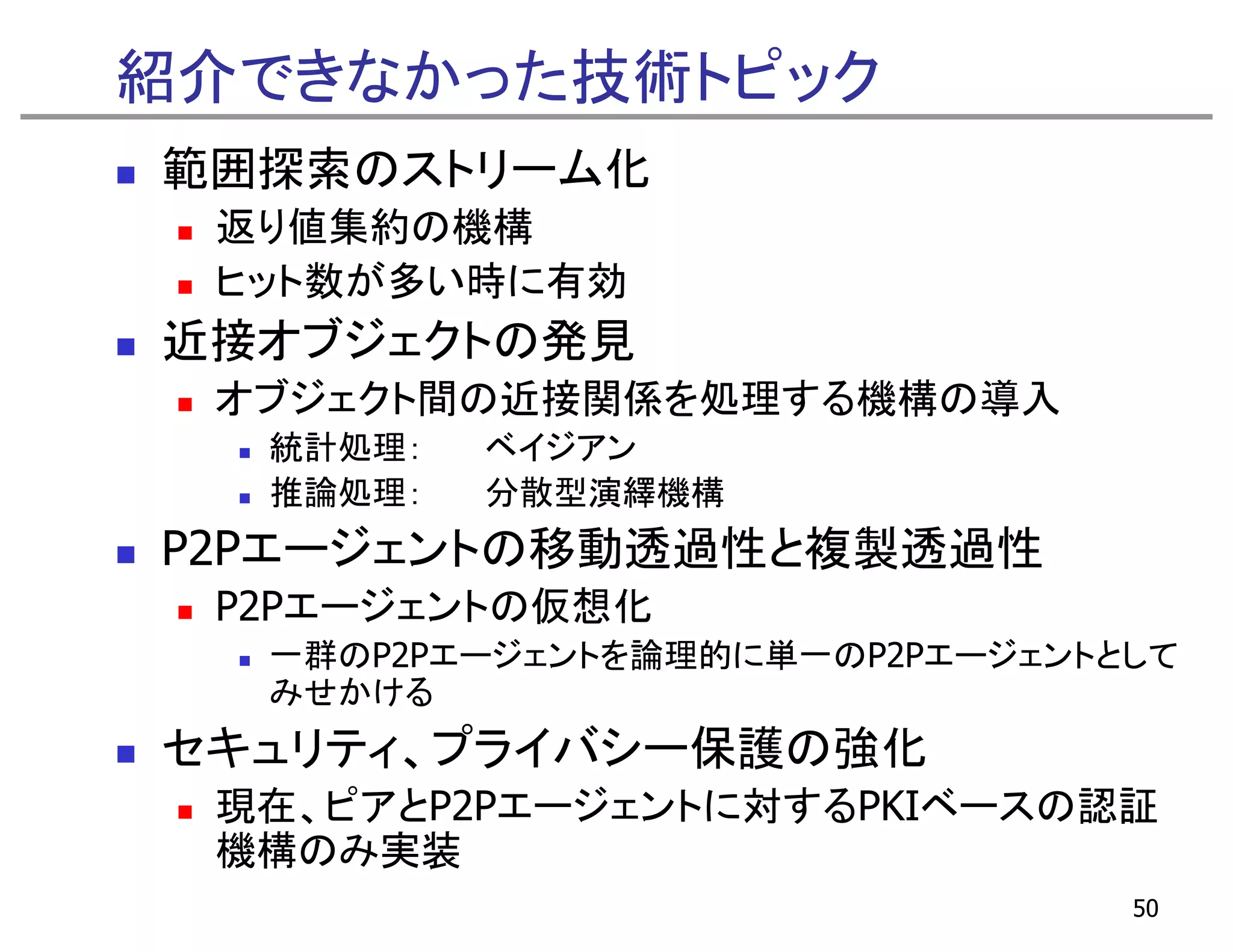 紹介できなかった技術トピック
範囲探索のストリーム化
 返り値集約の機構
      約 機構
 ヒット数が多い時に有効
近接オ ジ ク
近接オブジェクトの発見
         発見
 オブジェクト間の近接関係を処理する機構の導入
  統計処理：   ベイジアン
  推論処理：   分散型演繹機構
P2Pエージェントの移動透過性と複製透過性
 P2Pエージェントの仮想化
 P2P  ジ  ト 仮想化
  一群のP2Pエージェントを論理的に単一のP2Pエージェントとして
  みせかける
セキュリティ、プライバシー保護の強化
 現在、 ア
 現在、ピアとP2Pエージェントに対するPKIベースの認証
            ジ ン  対する       認証
 機構のみ実装
                                50
 
