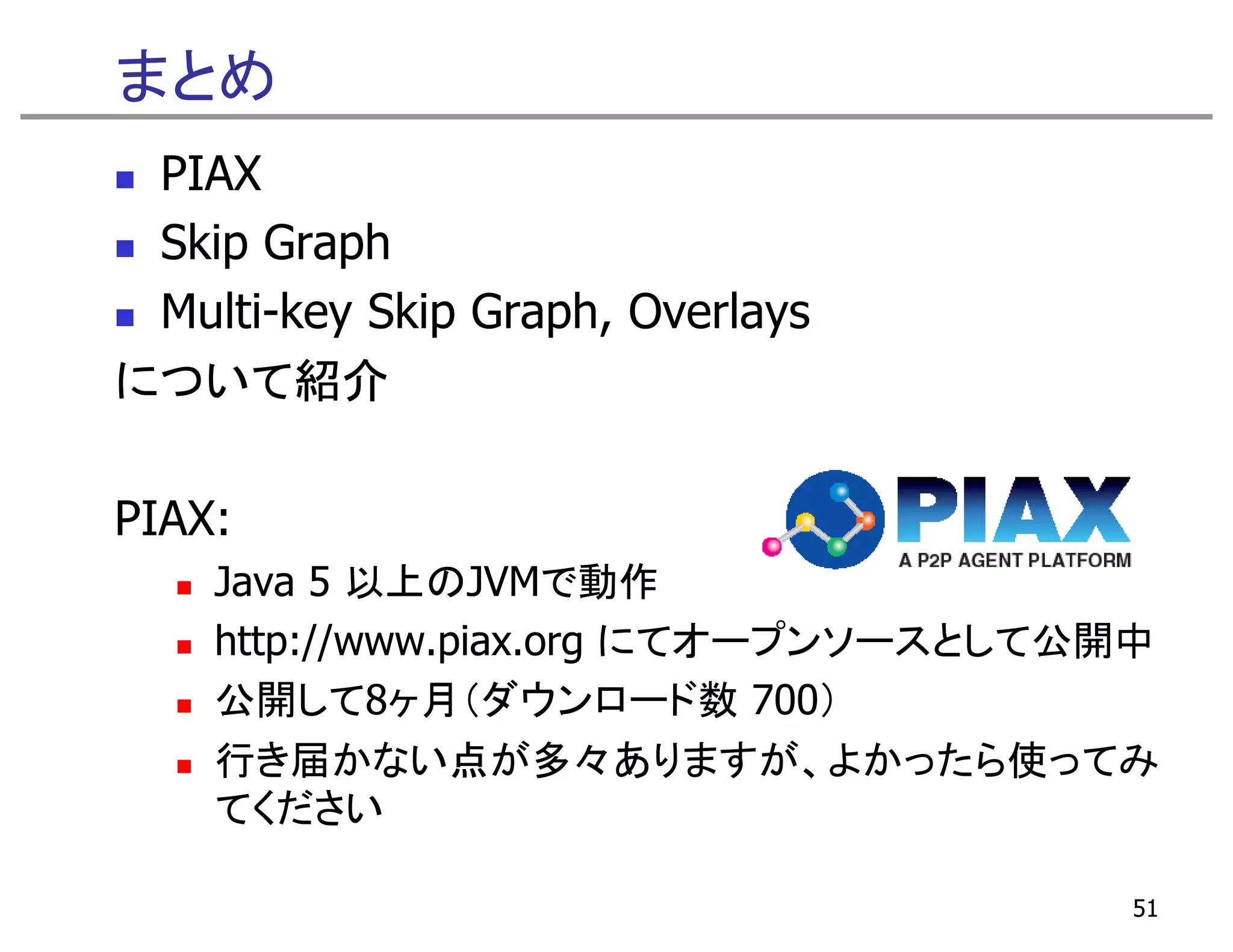 まとめ
 PIAX
 Skip Graph
 Multi-key Skip Graph, Overlays
について紹介  紹介

PIAX:
    Java 5 以上のJVMで動作
    http://www.piax.org にてオープンソースとして公開中
    公開して8ヶ月（ダウンロード数 700）
    公開して8ヶ月（ダウンロ ド数
    行き届かない点が多々ありますが、よかったら使ってみ
    てください

                                      51
 
