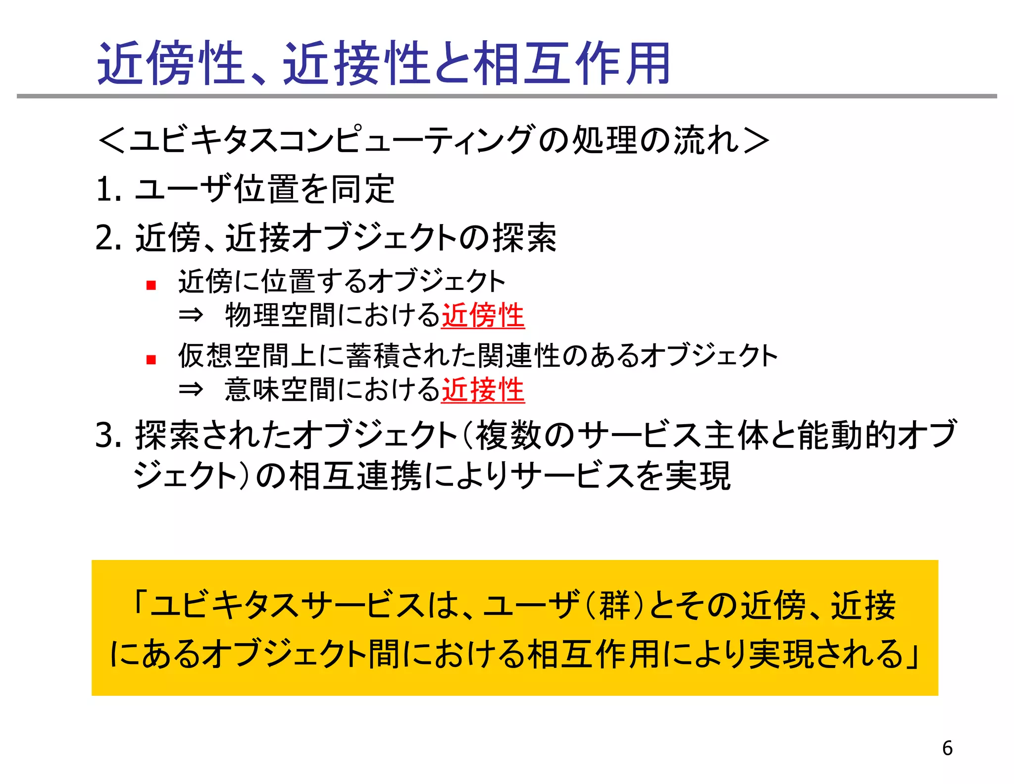 近傍性、近接性と相互作用
＜ユビキタスコンピューティングの処理の流れ＞
1. ユーザ位置を同定
     ザ位置を同定
2. 近傍、近接オブジェクトの探索
  近傍に位置するオブジェクト
  ⇒ 物理空間における近傍性
  仮想空間上に蓄積された関連性のあるオブジェクト
  ⇒ 意味空間における近接性
3. 探索されたオブジェクト（複数のサービス主体と能動的オブ
   ジ クト）の相互連携によりサ ビスを実現
   ジェクト）の相互連携によりサービスを実現


 「ユビキタスサービスは、ユーザ（群）とその近傍、近接
にあるオブジェクト間における相互作用により実現される」

                              6
 