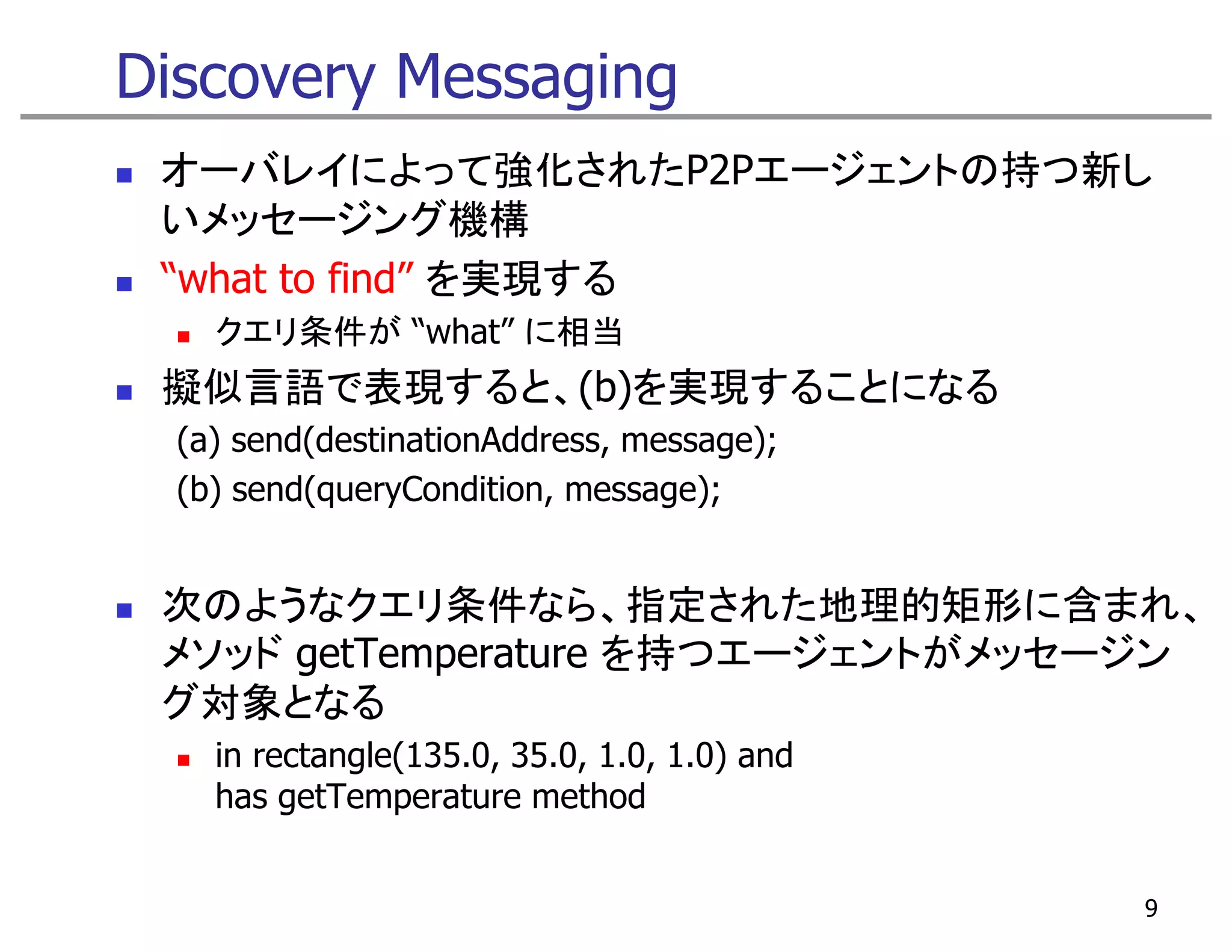 Discovery Messaging
 オーバレイによって強化されたP2Pエージェントの持つ新し
 いメッセージング機構
 “what to find” を実現する
    クエリ条件が “what” に相当
 擬似言語で表現すると、(b)を実現することになる
  (a) send(destinationAddress, message);
  (b) send(queryCondition, message);
         d(      C d               )


 次のようなクエリ条件なら、指定された地理的矩形に含まれ、
 次のようなク リ条件なら 指定された地理的矩形に含まれ
 メソッド getTemperature を持つエージェントがメッセージン
 グ対象となる
    in rectangle(135.0, 35.0, 1.0, 1.0) and
    has getTemperature method


                                              9
 