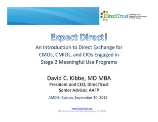 www.DirectTrust.org
1101 Connecticut Ave NW, Washington, DC 20036
An Introduction to Direct Exchange for 
CMOs, CMIOs, and CIOs Engaged in 
Stage 2 Meaningful Use Programs
David C. Kibbe, MD MBA
President and CEO, DirectTrust
Senior Advisor, AAFP
AMDIS, Boston, September 30, 2013
 