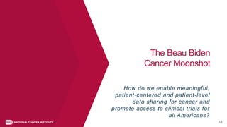 12
The Beau Biden
Cancer Moonshot
How do we enable meaningful,
patient-centered and patient-level
data sharing for cancer and
promote access to clinical trials for
all Americans?
 