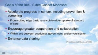 13
Goals of the Beau Biden Cancer Moonshot
 Accelerate progress in cancer, including prevention &
screening
 From cutting edge basic research to wider uptake of standard
of care
 Encourage greater cooperation and collaboration
 Within and between academia, government, and private sector
 Enhance data sharing
(Presidential Memo 2016)
 