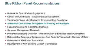 Blue Ribbon Panel Recommendations
 Network for Direct Patient Engagement
 Cancer Immunotherapy Translational Science Network
 Therapeutic Target Identification to Overcome Drug Resistance
 A National Cancer Data Ecosystem for Sharing and Analysis
 Fusion Oncoproteins in Childhood Cancers
 Symptom Management Research
 Prevention and Early Detection – Implementation of Evidence-based Approaches
 Retrospective Analysis of Biospecimens from Patients Treated with Standard of Care
 Generation of 4D Human Tumor Atlas
 Development of New Enabling Cancer Technologies
 