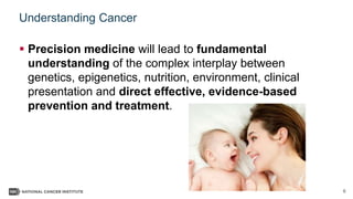 6
Understanding Cancer
 Precision medicine will lead to fundamental
understanding of the complex interplay between
genetics, epigenetics, nutrition, environment, clinical
presentation and direct effective, evidence-based
prevention and treatment.
 