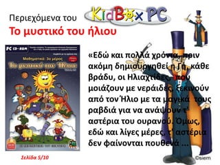 Παιχνίδι Γνώσεων με τον Μάγο ΠουφΠεριεχόμενα του Ταξίδι στη χώρα των Γραμμάτων «Μια φορά κι έναν καιρό, ήταν ένα βιβλίο που το έλεγαν Ξεφτέρη. Αυτό το βιβλίο δεν ήταν σαν τα άλλα.Αντί να στέκεται στο σκονισμένο ράφι κάποιας βιβλιοθήκης, μπορούσε να περπατάει, να σκέφτεται και να μιλάει! Ήταν, όμως δυστυχισμένο γιατί στις σελίδες του δεν είχε ούτε ένα τοσοδά γραμματάκι ...Σελίδα 1/10