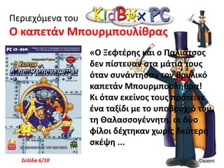 Περιεχόμενα του Ο Ξεφτέρης και η Γραμματική«Ο Ξεφτέρης έχει μόλις επιστρέψει από τη Χώρα των Γραμμάτων. Είναι πολύ χαρούμενος γιατί έφερε μαζί του όλα τα γράμματα της αλφαβήτου. Τώρα, μπορεί επιτέλους να γράψει ένα όμορφο παραμύθι  για να στολίσει τις σελίδες του ...Σελίδα 2/10