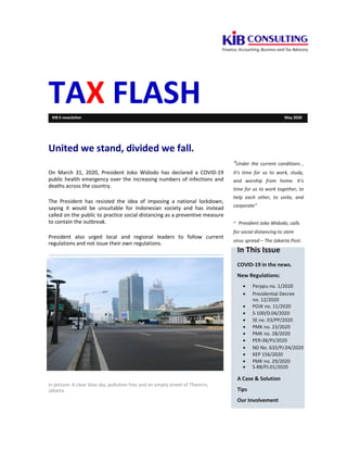 TAX FLASHKIB E-newsletter May 2020
United we stand, divided we fall.
On March 31, 2020, President Joko Widodo has declared a COVID-19
public health emergency over the increasing numbers of infections and
deaths across the country.
The President has resisted the idea of imposing a national lockdown,
saying it would be unsuitable for Indonesian society and has instead
called on the public to practice social distancing as a preventive measure
to contain the outbreak.
President also urged local and regional leaders to follow current
regulations and not issue their own regulations.
“Under the current conditions ,
it’s time for us to work, study,
and worship from home. It’s
time for us to work together, to
help each other, to unite, and
corporate”
~ President Joko Widodo, calls
for social distancing to stem
virus spread – The Jakarta Post.
In picture: A clear blue sky, pollution free and an empty street of Thamrin,
Jakarta.
In This Issue
COVID-19 in the news.
New Regulations:
 Perppu no. 1/2020
 Presidential Decree
no. 12/2020
 POJK no. 11/2020
 S-100/D.04/2020
 SE no. 03/PP/2020
 PMK no. 23/2020
 PMK no. 28/2020
 PER-06/PJ/2020
 ND No. 633/PJ.04/2020
 KEP 156/2020
 PMK no. 29/2020
 S-88/PJ.01/2020
A Case & Solution
Tips
Our Involvement
 