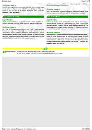 Cooperfrigu                                                                                                                                                    Page 2 of 2
                                                                                            ingredientes: pouco óleo para fritar a carne,1 cebola picada, 4 a 5 batatas
Modo de preparo:                                                                            descascadas e cortadas em cubos grandes.
Intercala-se os ingredientes numa panela de pressão (carne, cebola, batata,
tomate, temperos). Rega-se com o vinho tinto seco. Sal a gosto. Tampa-se e
                                                                                            Modo de preparo:
leva-se ao fogo por cerca de 40 minutos. Acompanha arroz. E uma boa
                                                                                            Corte a carne em cubos grandes e tempere com todos esses temperos acima.
companhia, é claro. Bom apetite!
                                                                                            Deixe no tempero por umas 3 horas, ou de um dia p/ o outro na geladeira.


  Kibe Assado ou de Bandeja                                                                   Bolo de Carne Moída

Ingredientes                                                                                Ingredientes
1 kg de patinho moído 2 vezes, sal , pimenta do reino, 3 cebolas picadinhas ,2              Massa 1 kg de carne moída (alcatra), 1/2 xícara (chá) de cheiro-verde, 2
raminhos de hortelã, 1 colher de sopa de margarina, 250 g de trigo para kibe.               colheres (sopa) de maionese sal e azeite a gosto, 1 ovo inteiro, 1/2 xícara (chá)
                                                                                            de farinha de rosca, 1/2 xícara (chá) de cebola picadinha. Recheio: 300 g de
Modo de preparo:                                                                            mussarela picadinha, 200 g de presunto picadinho, 1/2 xícara (chá) de cenoura
Por o trigo de molho por uma hora. Escorrer bem a água e espremer o trigo.                  ralada, 1/2 xícara (chá) de azeitonas verdes picadas
Juntar à carne e passar na máquina (é só para integrar bem, pode ser na
processadora). Temperar com todos os temperos, juntar a margarina e amassar                 Modo de preparo:
bem. Estender num tabuleiro. Cortar no modo tradicional, em losangos e colocar              Misturar a carne e os demais ingredientes. Em uma assadeira untada, colocar a
pedacinhos de margarina nos intervalos. Levar ao forno regular por 40 minutos               metade da carne ajeitando como se fosse uma canoa. Colocar o recheio
ou até que fique bem assado. Cortar ainda na assadeira e servir.                            deixando a cenoura por cima e regar com um fio de azeite. Cobrir com o
                                                                                            restante da carne e fechar bem. Levar para assar. Dica: Quanto ao recheio,
                                                                                            também poderá ser colocado frango desfiado com requeijão e cogumelos. Fica
                                                                                            uma delícia se ficar para outro dia!




                            COOPERATIVA DOS PRODUTORES DE CARNE E DERIVADOS DE GURUPI.
                            Av. Goiás, 917. St. Indústrial. Caixa Postal 113. Gurupi-Tocantins-Brasil. Phone:[55] 63 3311 4100.




http://www.cooperfrigu.com.br/culinaria.php                                                                                                                      20/3/2011
 