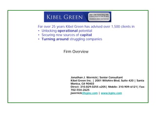 For over 25 years Kibel Green has advised over 1,500 clients in
• Unlocking operational potential
• Securing new sources of capital
• Turning around struggling companies


                Firm Overview




                     Jonathan J. Wernick| Senior Consultant
                     Kibel Green Inc. | 2001 Wilshire Blvd, Suite 420 | Santa
                     Monica, CA 90403
                     Direct: 310.829.0255 x205| Mobile: 310.909-6121| Fax:
                     702-554-2625
                     jwernick@kginc.com | www.kginc.com
 