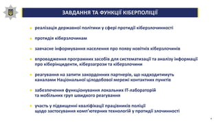 ЗАВДАННЯ ТА ФУНКЦІЇ КІБЕРПОЛІЦІЇ0,00,20,40,60,81,0
реалізація державної політики у сфері протидії кіберзлочинності
протидія кіберзлочинам
завчасне інформування населення про появу новітніх кіберзлочинів
впровадження програмних засобів для систематизації та аналізу інформації
про кіберінциденти, кіберзагрози та кіберзлочини
реагування на запити закордонних партнерів, що надходитимуть
каналами Національної цілодобової мережі контактних пунктів
забезпечення функціонування локальних ІТ-лабораторій
та мобільних груп швидкого реагування
участь у підвищенні кваліфікації працівників поліції
щодо застосування комп’ютерних технологій у протидії злочинності
4
 