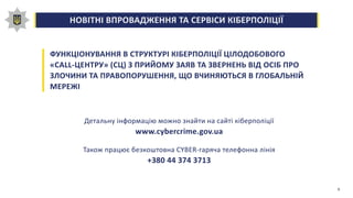 НОВІТНІ ВПРОВАДЖЕННЯ ТА СЕРВІСИ КІБЕРПОЛІЦІЇ0,00,20,40,60,81,0
ФУНКЦІОНУВАННЯ В СТРУКТУРІ КІБЕРПОЛІЦІЇ ЦІЛОДОБОВОГО
«CALL-ЦЕНТРУ» (СЦ) З ПРИЙОМУ ЗАЯВ ТА ЗВЕРНЕНЬ ВІД ОСІБ ПРО
ЗЛОЧИНИ ТА ПРАВОПОРУШЕННЯ, ЩО ВЧИНЯЮТЬСЯ В ГЛОБАЛЬНІЙ
МЕРЕЖІ
Детальну інформацію можно знайти на сайті кіберполіції
www.cybercrime.gov.ua
Також працює безкоштовна CYBER-гаряча телефонна лінія
+380 44 374 3713
6
 