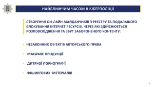 НАЙБЛИЖЧИМ ЧАСОМ В КІБЕРПОЛІЦІЇ0,00,20,40,60,81,0
СТВОРЕННЯ ОН-ЛАЙН МАЙДАНЧИКІВ З РЕЄСТРУ ТА ПОДАЛЬШОГО
БЛОКУВАННЯ ІНТЕРНЕТ РЕСУРСІВ, ЧЕРЕЗ ЯКІ ЗДІЙСНЮЄТЬСЯ
РОЗПОВСЮДЖЕННЯ ТА ЗБУТ ЗАБОРОНЕНОГО КОНТЕНТУ:
НЕЗАКОННИХ ОБ’ЄКТІВ АВТОРСЬКОГО ПРАВА
MALWARE ПРОДУКЦІЇ
ДИТЯЧОЇ ПОРНОГРАФІЇ
ФІШИНГОВИХ МЕТЕРІАЛІВ
8
 