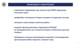 МОЖЛИВОСТІ КІБЕРПОЛІЦІЇ0,00,20,40,60,81,0
отримувати інформацію про злочини від CYBER підрозділів
іноземних країн
професійно аналізувати Інтернет ресурси та мережеві системи
експертна комп’ютерно-технічна робота
надавати фахову допомогу підрозділам ПОЛІЦІЇ
по провадженням, що стосуються мережі глобального доступу
Інтернет
проведення спільних міжнародних операцій з міжнародними
організаціями ОБСЄ, Європол, Інтерпол тощо
9
 