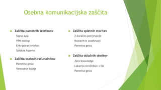 Osebna komunikacijska zaščita
 Zaščita pametnih telefonov
Signal App
VPN dostop
Enkriptiran telefon
Splošna higiena
 Zaščita osebnih računalnikov
Pametna gesla
Varnostne kopije
 Zaščita spletnih storitev
2-koračno potrjevanje
Nastavitve zasebnosti
Pametna gesla
 Zaščita oblačnih storitev
Zero knowledge
Lokacija strežnikov v EU
Pametna gesla
 
