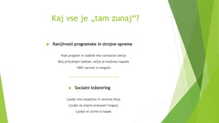 Kaj vse je „tam zunaj“?
 Ranljivosti programske in strojne opreme
Vsak program in izdelek ima varnostne luknje
Bolj priljubljen izdelek, večja je možnost napada
100% varnost ni mogoča
 Socialni inženiring
Ljudje smo zaupljiva in neumna bitja
Ljudje ne znamo presojati tveganj
Ljudje se učimo iz napak
 