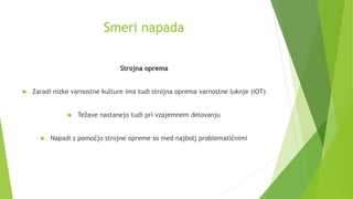 Smeri napada
Strojna oprema
 Zaradi nizke varnostne kulture ima tudi strojna oprema varnostne luknje (IOT)
 Težave nastanejo tudi pri vzajemnem delovanju
 Napadi s pomočjo strojne opreme so med najbolj problematičnimi
 